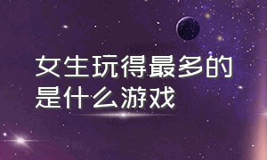 女生玩得最多的是什么游戏（女生玩的十大游戏排行榜）