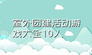 室外团建活动游戏大全10人（团建活动游戏大全10人）