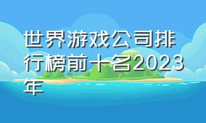 世界游戏公司排行榜前十名2023年（世界游戏公司收入排行榜前十名）