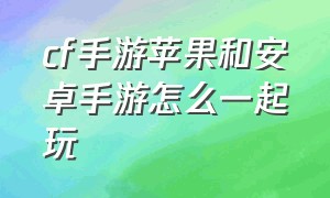 cf手游苹果和安卓手游怎么一起玩