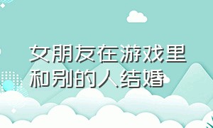 女朋友在游戏里和别的人结婚（女朋友在游戏里和别的人结婚怎么办）