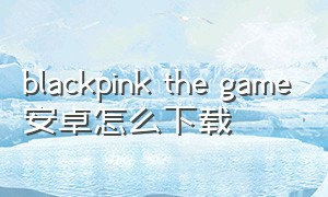 blackpink the game安卓怎么下载