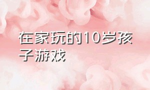 在家玩的10岁孩子游戏（在家玩的10岁孩子游戏怎么玩）