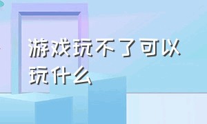 游戏玩不了可以玩什么（有的游戏不能玩了怎么可以再玩）