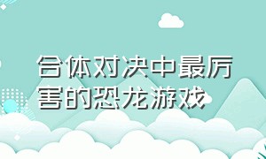 合体对决中最厉害的恐龙游戏