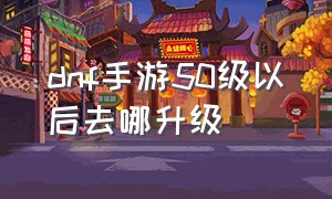 dnf手游50级以后去哪升级