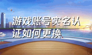 游戏账号实名认证如何更换（游戏账号实名认证如何更换手机号）