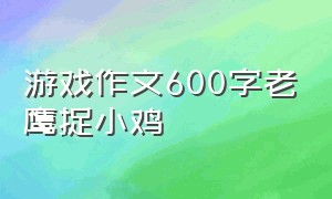 游戏作文600字老鹰捉小鸡（童年趣事老鹰捉小鸡的游戏作文）