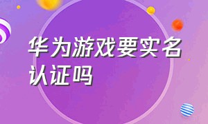 华为游戏要实名认证吗（华为游戏要实名认证吗）