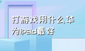 打游戏用什么华为ipad最好（打游戏用什么华为ipad最好呢）