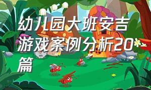 幼儿园大班安吉游戏案例分析20篇