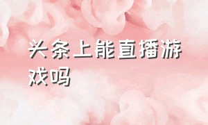 头条上能直播游戏吗（头条直播游戏赚钱吗）