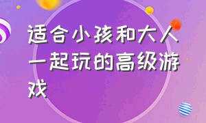 适合小孩和大人一起玩的高级游戏