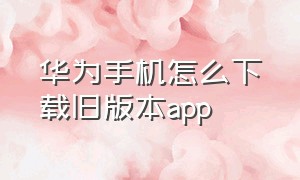 华为手机怎么下载旧版本app（华为手机下载旧版本app）