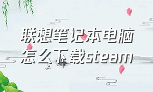 联想笔记本电脑怎么下载steam（联想电脑steam正确下载方法）