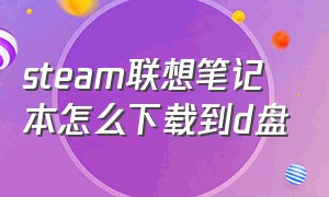 steam联想笔记本怎么下载到d盘