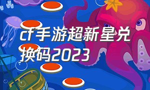 cf手游超新星兑换码2023（cf手游超新星3天兑换码获取）