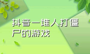 抖音一堆人打僵尸的游戏（召唤人类打僵尸的游戏抖音）