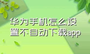 华为手机怎么设置不自动下载app（华为手机怎么设置不随便下载软件）