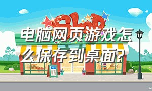 电脑网页游戏怎么保存到桌面?