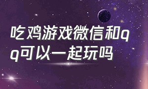 吃鸡游戏微信和qq可以一起玩吗