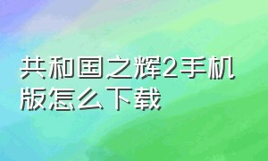 共和国之辉2手机版怎么下载（共和国之辉中国手机版在哪里下）