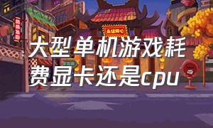 大型单机游戏耗费显卡还是cpu