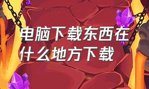 电脑下载东西在什么地方下载（在电脑上什么地方下载东西）