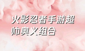 火影忍者手游超帅奥义组合（火影忍者手游所有帅气奥义图）