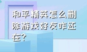 和平精英怎么删除游戏好友咋还在?