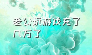 老公玩游戏充了几万了（老公玩游戏充值上万怎么办）