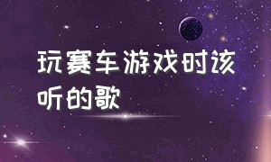 玩赛车游戏时该听的歌（玩赛车游戏最适合听的歌曲）