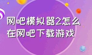 网吧模拟器2怎么在网吧下载游戏