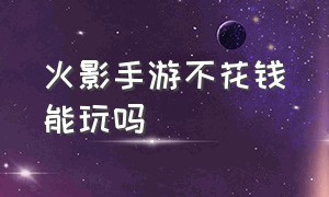 火影手游不花钱能玩吗（火影手游没人玩了吗）