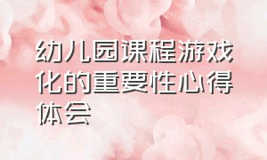 幼儿园课程游戏化的重要性心得体会（谈谈你对幼儿园课程游戏化认识）