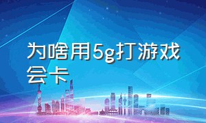 为啥用5g打游戏会卡（为什么5g网络玩游戏还是卡）