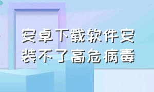 安卓下载软件安装不了高危病毒（手机不给安装高危病毒软件怎么办）