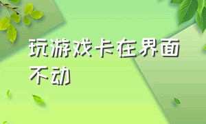 玩游戏卡在界面不动（电脑玩游戏卡在整个界面不动）