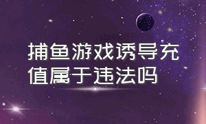 捕鱼游戏诱导充值属于违法吗