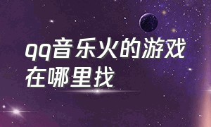 qq音乐火的游戏在哪里找（qq音乐一进去游戏就没有了怎么办）