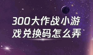 300大作战小游戏兑换码怎么弄（小游戏300大作战兑换码入口在哪里）