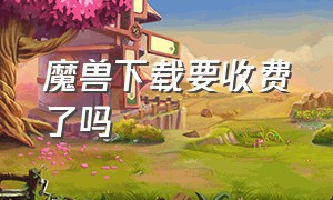 魔兽下载要收费了吗（为什么魔兽下载要收费了）