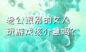 老公跟别的女人玩游戏该介意吗?