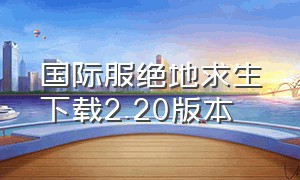 国际服绝地求生下载2.20版本（国际服绝地求生下载地铁逃生）