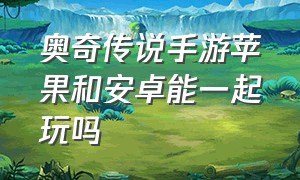 奥奇传说手游苹果和安卓能一起玩吗（奥奇传说手游苹果和安卓能一起玩吗）