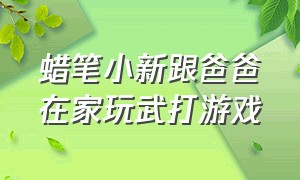 蜡笔小新跟爸爸在家玩武打游戏（蜡笔小新跟爸爸在家玩武打游戏是第几集）