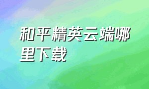 和平精英云端哪里下载（和平精英云端下载为什么下载不了）