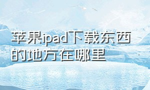 苹果ipad下载东西的地方在哪里（苹果ipad现在是第几代是最新）