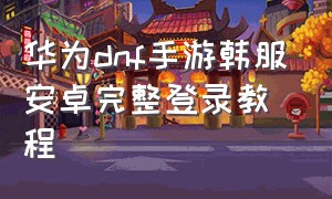 华为dnf手游韩服安卓完整登录教程