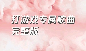 打游戏专属歌曲完整版（打游戏专属的三首歌完整版）